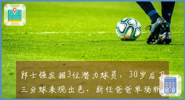 郭士强发掘3位潜力球员，30岁后卫三分球表现出色，新任爸爸单场斩获11个篮板