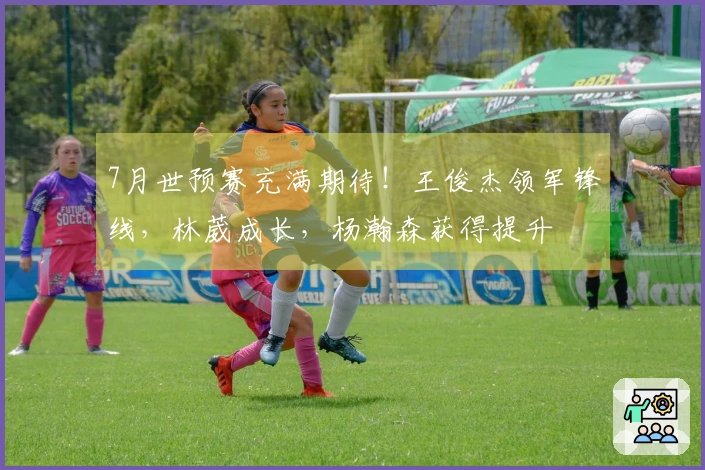 7月世预赛充满期待！王俊杰领军锋线，林葳成长，杨瀚森获得提升
