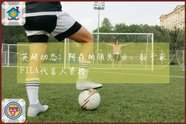 英超动态：阿森纳领先7分，孙千获FILA代言人资格