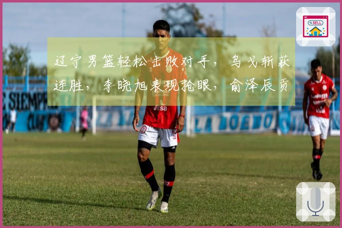 辽宁男篮轻松击败对手，乌戈斩获连胜，李晓旭表现抢眼，俞泽辰贡献12分