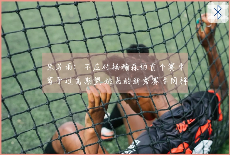 朱芳雨：不应对杨瀚森的首个赛季寄予过高期望 姚易的新秀赛季同样经历起伏