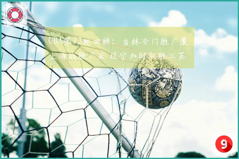 CBA第23轮回顾：吉林冷门胜广厦 上海战胜广东 辽宁加时取胜江苏