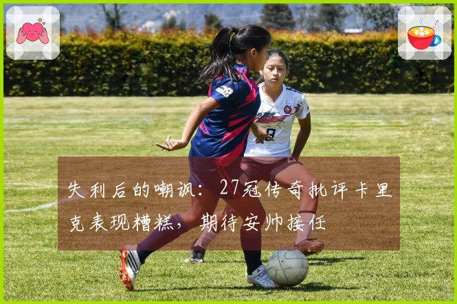 失利后的嘲讽：27冠传奇批评卡里克表现糟糕，期待安帅接任