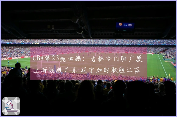 CBA第23轮回顾：吉林冷门胜广厦 上海战胜广东 辽宁加时取胜江苏