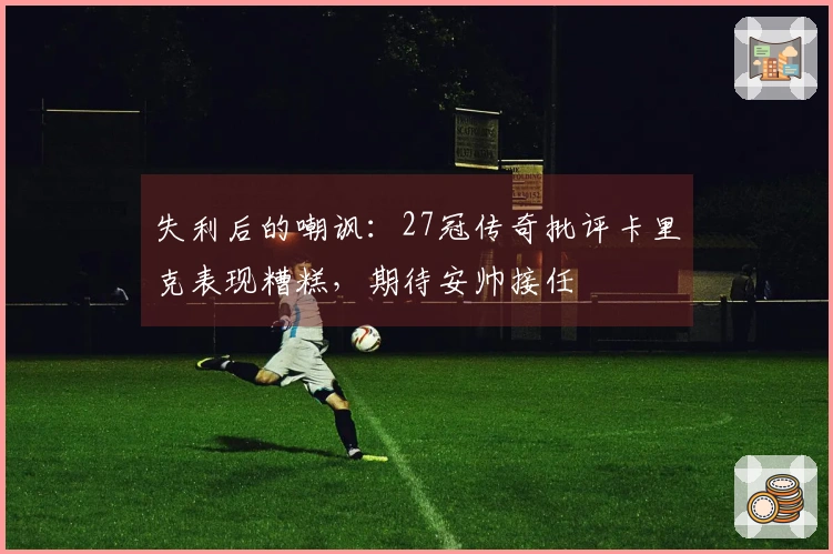 失利后的嘲讽：27冠传奇批评卡里克表现糟糕，期待安帅接任