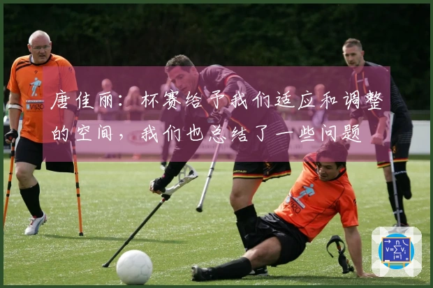 唐佳丽：杯赛给予我们适应和调整的空间，我们也总结了一些问题