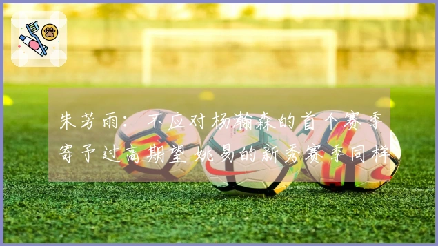 朱芳雨：不应对杨瀚森的首个赛季寄予过高期望 姚易的新秀赛季同样经历起伏
