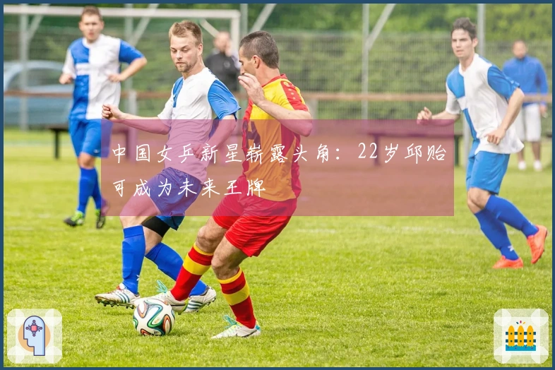 中国女乒新星崭露头角：22岁邱贻可成为未来王牌