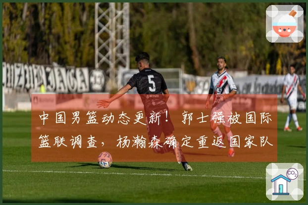 中国男篮动态更新！郭士强被国际篮联调查，杨瀚森确定重返国家队