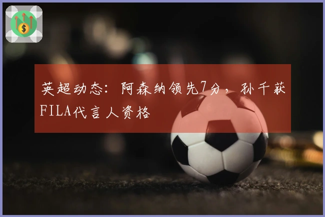 英超动态：阿森纳领先7分，孙千获FILA代言人资格